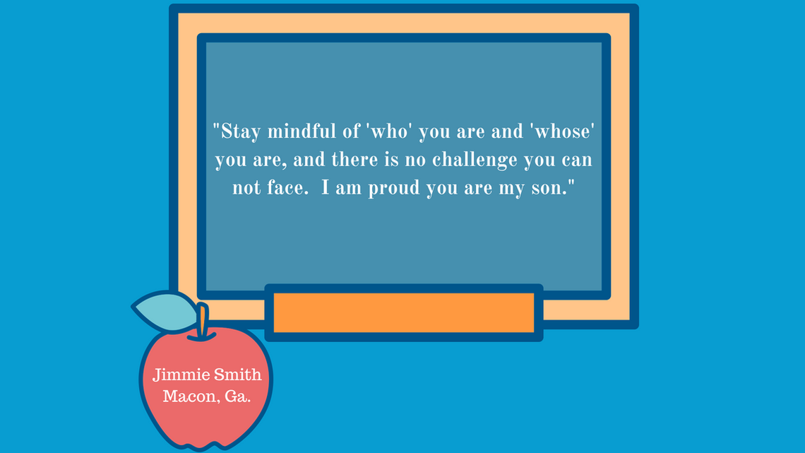 “Stay mindful of “who” you are and “whose” you are, and there is no challenge you can not face.  I am proud you are my son. “ - Jimmie Smith; Macon, Ga.